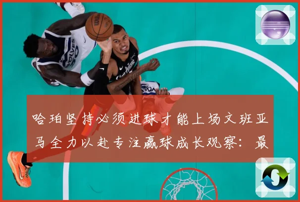 哈珀坚持必须进球才能上场文班亚马全力以赴专注赢球成长观察：最新赛事动态与深度分析