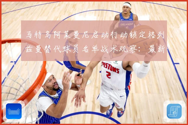 马特乌阿莱曼尼启动行动锁定格列兹曼替代球员名单战术观察：最新赛事动态与深度分析