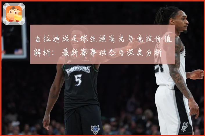 吉拉迪诺足球生涯高光与竞技价值解析：最新赛事动态与深度分析