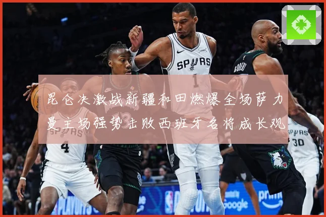 昆仑决激战新疆和田燃爆全场萨力曼主场强势击败西班牙名将成长观察：最新赛事动态与深度分析