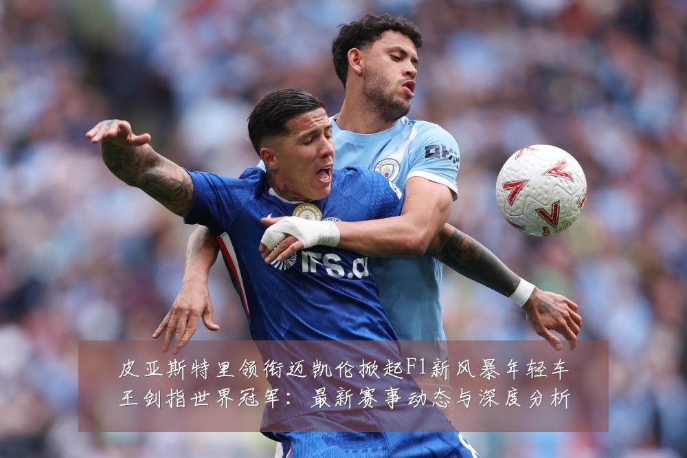 皮亚斯特里领衔迈凯伦掀起F1新风暴年轻车王剑指世界冠军：最新赛事动态与深度分析