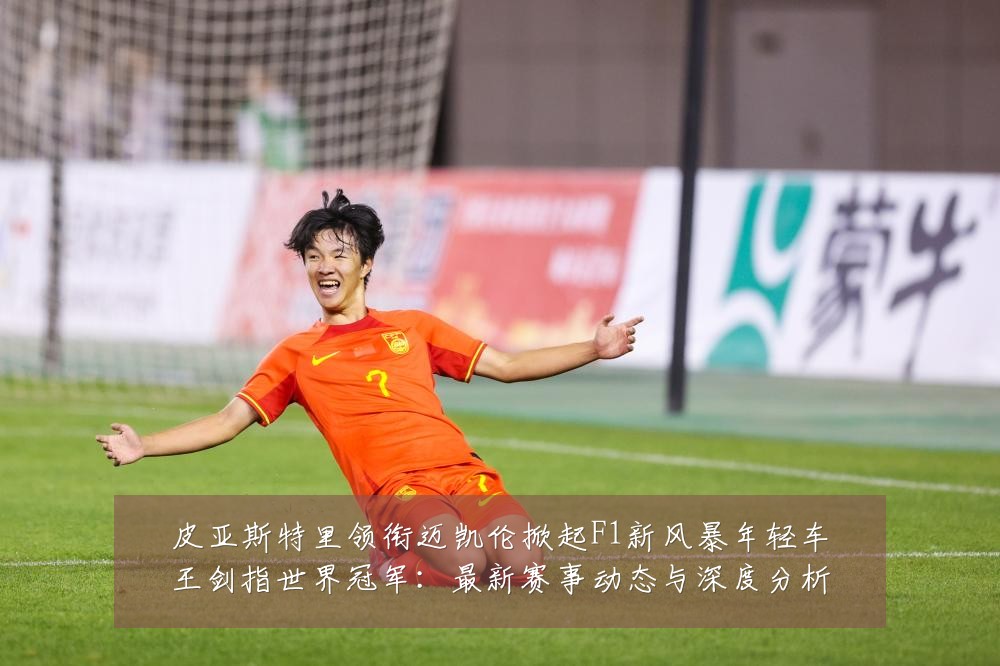皮亚斯特里领衔迈凯伦掀起F1新风暴年轻车王剑指世界冠军：最新赛事动态与深度分析