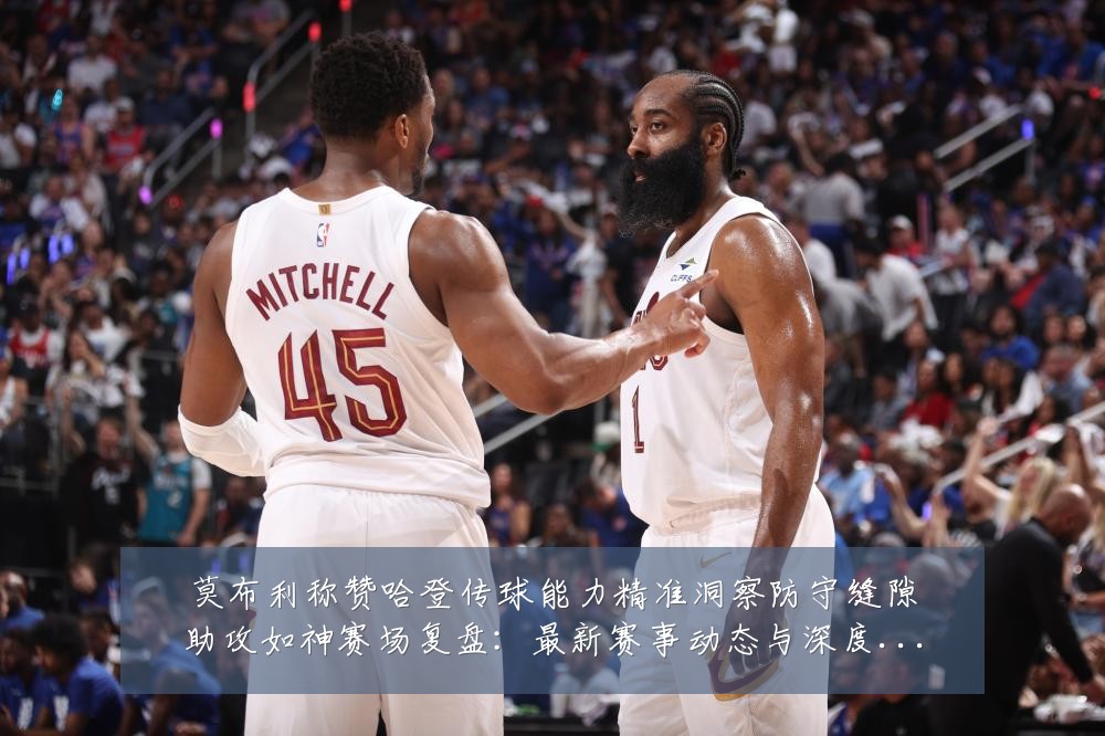 莫布利称赞哈登传球能力精准洞察防守缝隙助攻如神赛场复盘:最新赛事动态与深度分析