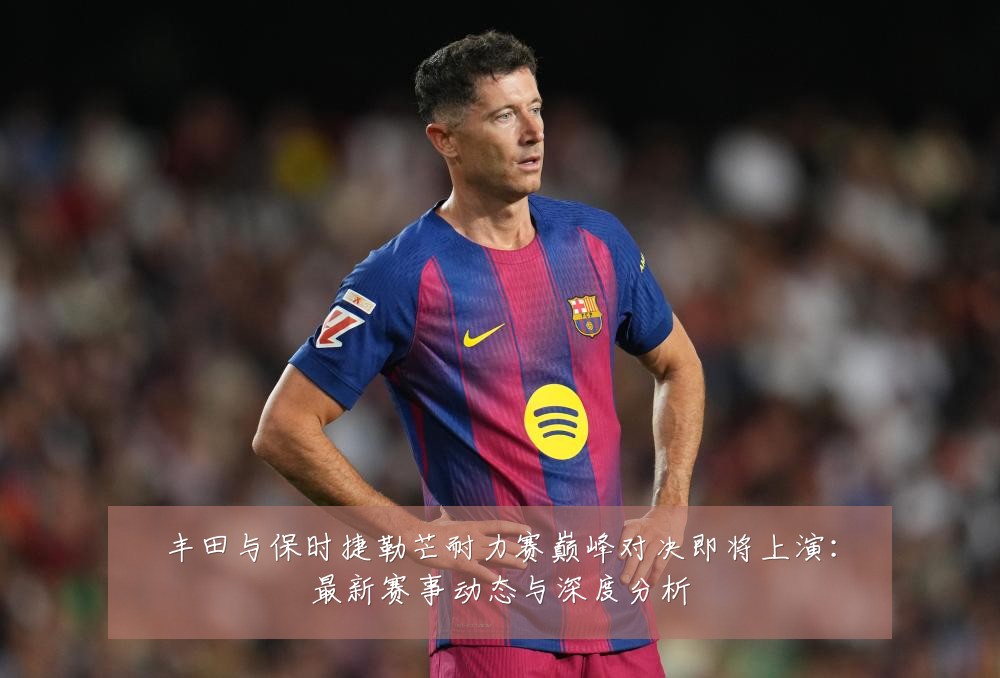 丰田与保时捷勒芒耐力赛巅峰对决即将上演:最新赛事动态与深度分析